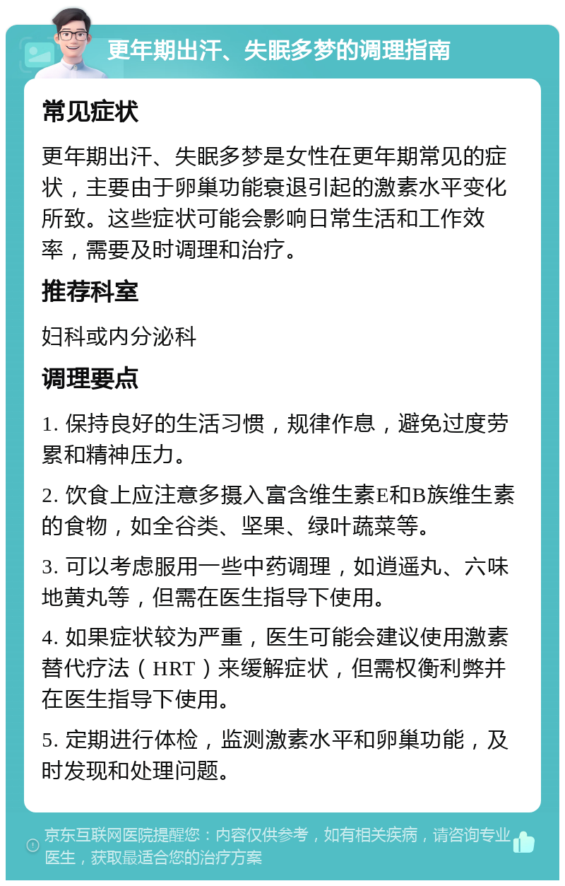 更年期出汗、失眠多梦的调理指南 常见症状 更年期出汗、失眠多梦是女性在更年期常见的症状，主要由于卵巢功能衰退引起的激素水平变化所致。这些症状可能会影响日常生活和工作效率，需要及时调理和治疗。 推荐科室 妇科或内分泌科 调理要点 1. 保持良好的生活习惯，规律作息，避免过度劳累和精神压力。 2. 饮食上应注意多摄入富含维生素E和B族维生素的食物，如全谷类、坚果、绿叶蔬菜等。 3. 可以考虑服用一些中药调理，如逍遥丸、六味地黄丸等，但需在医生指导下使用。 4. 如果症状较为严重，医生可能会建议使用激素替代疗法（HRT）来缓解症状，但需权衡利弊并在医生指导下使用。 5. 定期进行体检，监测激素水平和卵巢功能，及时发现和处理问题。