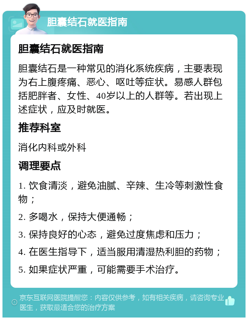 胆囊结石就医指南 胆囊结石就医指南 胆囊结石是一种常见的消化系统疾病，主要表现为右上腹疼痛、恶心、呕吐等症状。易感人群包括肥胖者、女性、40岁以上的人群等。若出现上述症状，应及时就医。 推荐科室 消化内科或外科 调理要点 1. 饮食清淡，避免油腻、辛辣、生冷等刺激性食物； 2. 多喝水，保持大便通畅； 3. 保持良好的心态，避免过度焦虑和压力； 4. 在医生指导下，适当服用清湿热利胆的药物； 5. 如果症状严重，可能需要手术治疗。