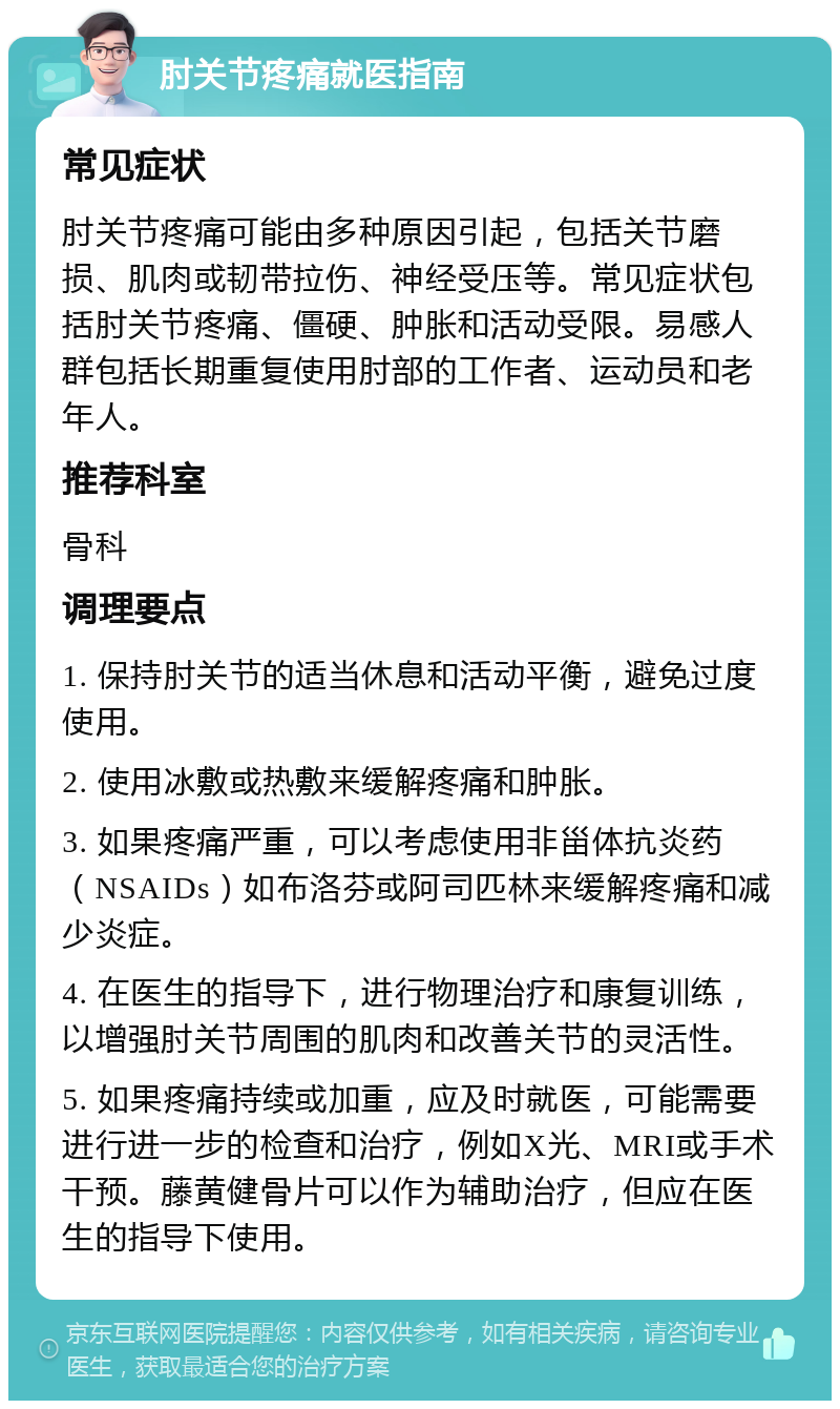 肘关节疼痛就医指南 常见症状 肘关节疼痛可能由多种原因引起，包括关节磨损、肌肉或韧带拉伤、神经受压等。常见症状包括肘关节疼痛、僵硬、肿胀和活动受限。易感人群包括长期重复使用肘部的工作者、运动员和老年人。 推荐科室 骨科 调理要点 1. 保持肘关节的适当休息和活动平衡，避免过度使用。 2. 使用冰敷或热敷来缓解疼痛和肿胀。 3. 如果疼痛严重，可以考虑使用非甾体抗炎药（NSAIDs）如布洛芬或阿司匹林来缓解疼痛和减少炎症。 4. 在医生的指导下，进行物理治疗和康复训练，以增强肘关节周围的肌肉和改善关节的灵活性。 5. 如果疼痛持续或加重，应及时就医，可能需要进行进一步的检查和治疗，例如X光、MRI或手术干预。藤黄健骨片可以作为辅助治疗，但应在医生的指导下使用。