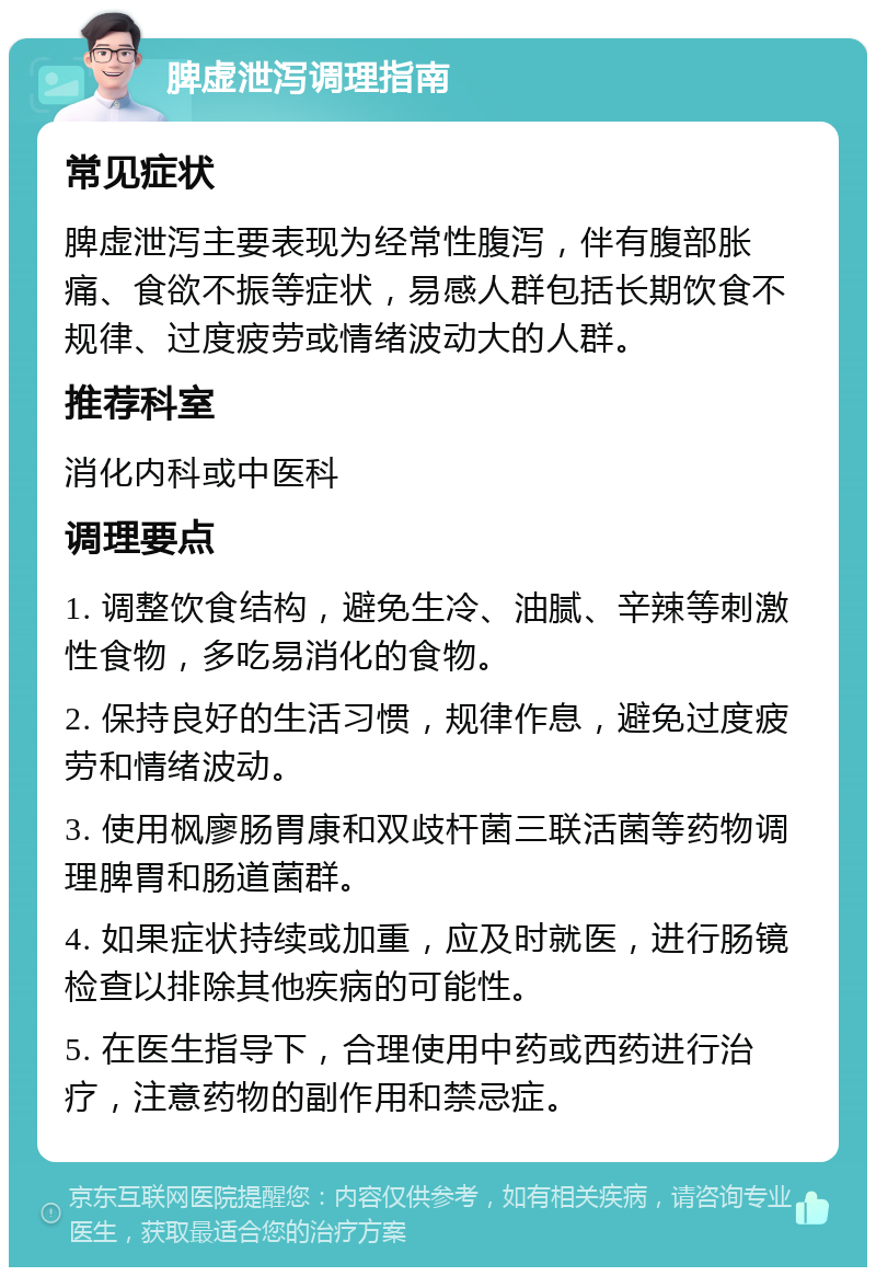 脾虚泄泻调理指南 常见症状 脾虚泄泻主要表现为经常性腹泻，伴有腹部胀痛、食欲不振等症状，易感人群包括长期饮食不规律、过度疲劳或情绪波动大的人群。 推荐科室 消化内科或中医科 调理要点 1. 调整饮食结构，避免生冷、油腻、辛辣等刺激性食物，多吃易消化的食物。 2. 保持良好的生活习惯，规律作息，避免过度疲劳和情绪波动。 3. 使用枫廖肠胃康和双歧杆菌三联活菌等药物调理脾胃和肠道菌群。 4. 如果症状持续或加重，应及时就医，进行肠镜检查以排除其他疾病的可能性。 5. 在医生指导下，合理使用中药或西药进行治疗，注意药物的副作用和禁忌症。