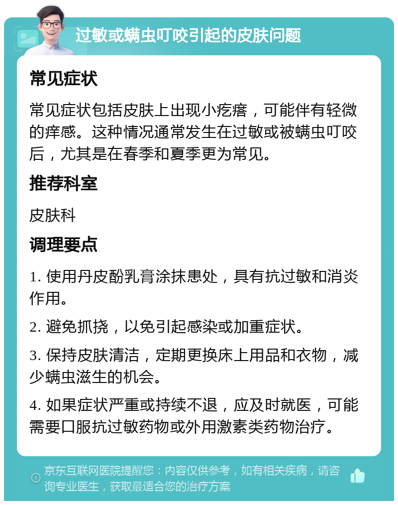 过敏或螨虫叮咬引起的皮肤问题 常见症状 常见症状包括皮肤上出现小疙瘩，可能伴有轻微的痒感。这种情况通常发生在过敏或被螨虫叮咬后，尤其是在春季和夏季更为常见。 推荐科室 皮肤科 调理要点 1. 使用丹皮酚乳膏涂抹患处，具有抗过敏和消炎作用。 2. 避免抓挠，以免引起感染或加重症状。 3. 保持皮肤清洁，定期更换床上用品和衣物，减少螨虫滋生的机会。 4. 如果症状严重或持续不退，应及时就医，可能需要口服抗过敏药物或外用激素类药物治疗。