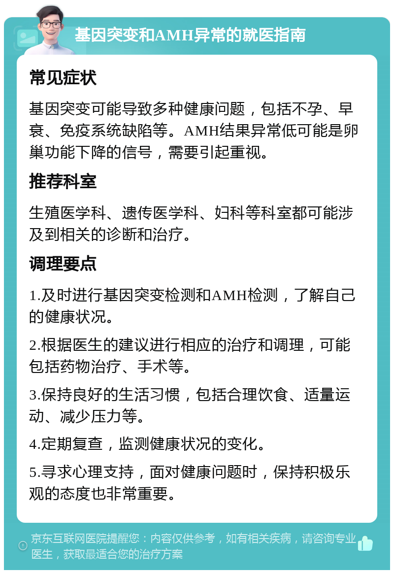 基因突变和AMH异常的就医指南 常见症状 基因突变可能导致多种健康问题，包括不孕、早衰、免疫系统缺陷等。AMH结果异常低可能是卵巢功能下降的信号，需要引起重视。 推荐科室 生殖医学科、遗传医学科、妇科等科室都可能涉及到相关的诊断和治疗。 调理要点 1.及时进行基因突变检测和AMH检测，了解自己的健康状况。 2.根据医生的建议进行相应的治疗和调理，可能包括药物治疗、手术等。 3.保持良好的生活习惯，包括合理饮食、适量运动、减少压力等。 4.定期复查，监测健康状况的变化。 5.寻求心理支持，面对健康问题时，保持积极乐观的态度也非常重要。