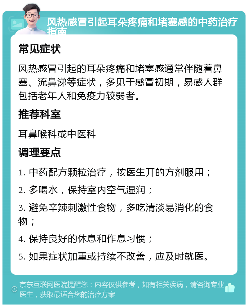 风热感冒引起耳朵疼痛和堵塞感的中药治疗指南 常见症状 风热感冒引起的耳朵疼痛和堵塞感通常伴随着鼻塞、流鼻涕等症状，多见于感冒初期，易感人群包括老年人和免疫力较弱者。 推荐科室 耳鼻喉科或中医科 调理要点 1. 中药配方颗粒治疗，按医生开的方剂服用； 2. 多喝水，保持室内空气湿润； 3. 避免辛辣刺激性食物，多吃清淡易消化的食物； 4. 保持良好的休息和作息习惯； 5. 如果症状加重或持续不改善，应及时就医。