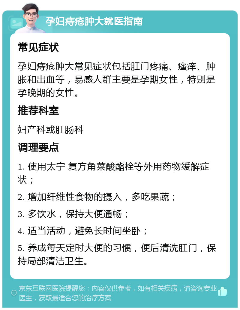 孕妇痔疮肿大就医指南 常见症状 孕妇痔疮肿大常见症状包括肛门疼痛、瘙痒、肿胀和出血等，易感人群主要是孕期女性，特别是孕晚期的女性。 推荐科室 妇产科或肛肠科 调理要点 1. 使用太宁 复方角菜酸酯栓等外用药物缓解症状； 2. 增加纤维性食物的摄入，多吃果蔬； 3. 多饮水，保持大便通畅； 4. 适当活动，避免长时间坐卧； 5. 养成每天定时大便的习惯，便后清洗肛门，保持局部清洁卫生。