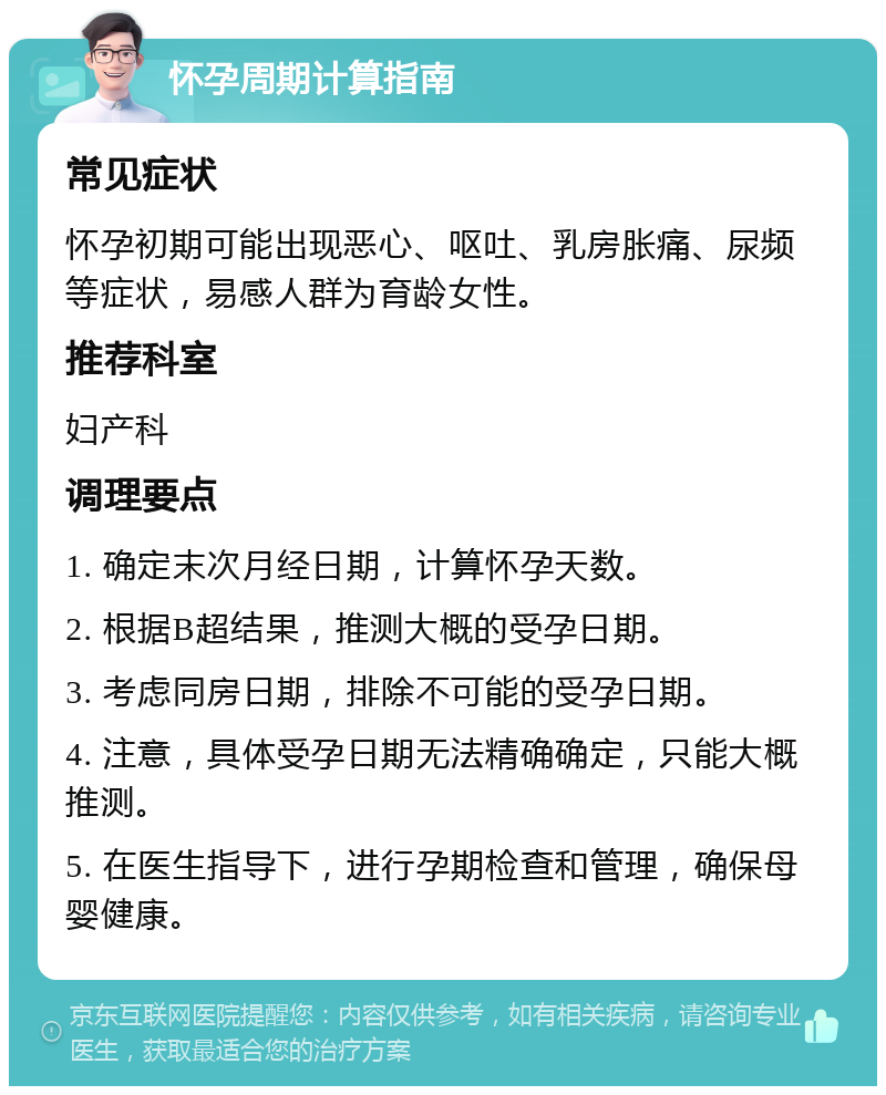 怀孕周期计算指南 常见症状 怀孕初期可能出现恶心、呕吐、乳房胀痛、尿频等症状，易感人群为育龄女性。 推荐科室 妇产科 调理要点 1. 确定末次月经日期，计算怀孕天数。 2. 根据B超结果，推测大概的受孕日期。 3. 考虑同房日期，排除不可能的受孕日期。 4. 注意，具体受孕日期无法精确确定，只能大概推测。 5. 在医生指导下，进行孕期检查和管理，确保母婴健康。