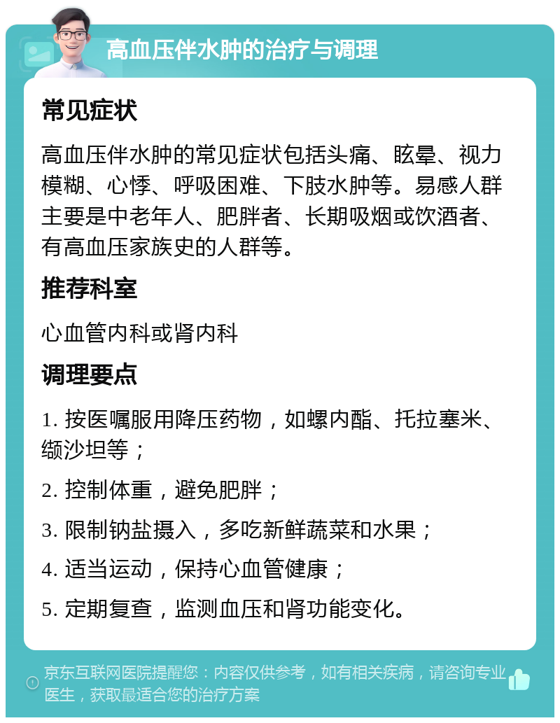 高血压伴水肿的治疗与调理 常见症状 高血压伴水肿的常见症状包括头痛、眩晕、视力模糊、心悸、呼吸困难、下肢水肿等。易感人群主要是中老年人、肥胖者、长期吸烟或饮酒者、有高血压家族史的人群等。 推荐科室 心血管内科或肾内科 调理要点 1. 按医嘱服用降压药物，如螺内酯、托拉塞米、缬沙坦等； 2. 控制体重，避免肥胖； 3. 限制钠盐摄入，多吃新鲜蔬菜和水果； 4. 适当运动，保持心血管健康； 5. 定期复查，监测血压和肾功能变化。