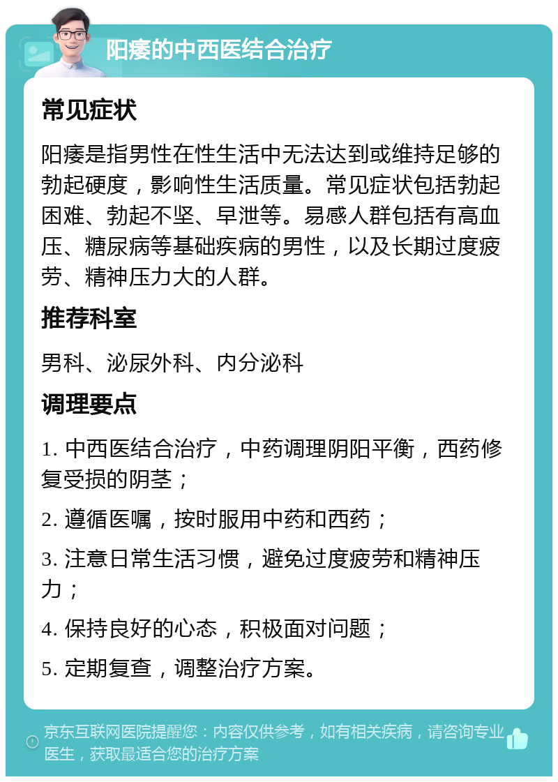 阳痿的中西医结合治疗 常见症状 阳痿是指男性在性生活中无法达到或维持足够的勃起硬度，影响性生活质量。常见症状包括勃起困难、勃起不坚、早泄等。易感人群包括有高血压、糖尿病等基础疾病的男性，以及长期过度疲劳、精神压力大的人群。 推荐科室 男科、泌尿外科、内分泌科 调理要点 1. 中西医结合治疗，中药调理阴阳平衡，西药修复受损的阴茎； 2. 遵循医嘱，按时服用中药和西药； 3. 注意日常生活习惯，避免过度疲劳和精神压力； 4. 保持良好的心态，积极面对问题； 5. 定期复查，调整治疗方案。