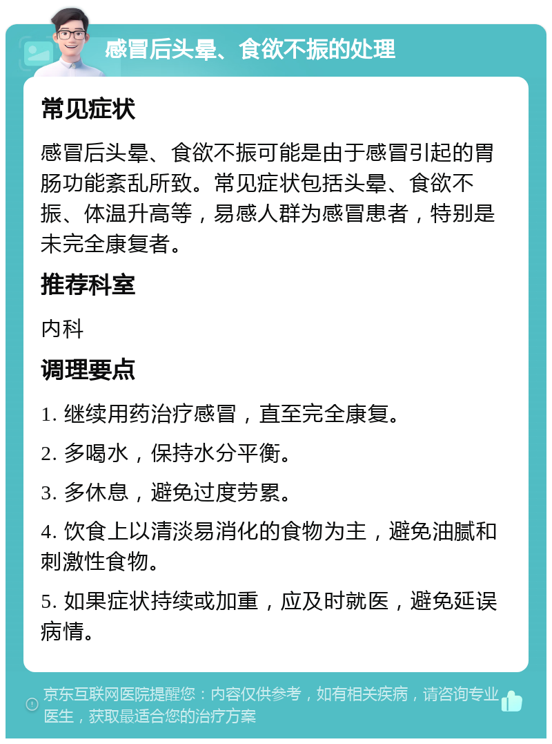 感冒后头晕、食欲不振的处理 常见症状 感冒后头晕、食欲不振可能是由于感冒引起的胃肠功能紊乱所致。常见症状包括头晕、食欲不振、体温升高等，易感人群为感冒患者，特别是未完全康复者。 推荐科室 内科 调理要点 1. 继续用药治疗感冒，直至完全康复。 2. 多喝水，保持水分平衡。 3. 多休息，避免过度劳累。 4. 饮食上以清淡易消化的食物为主，避免油腻和刺激性食物。 5. 如果症状持续或加重，应及时就医，避免延误病情。