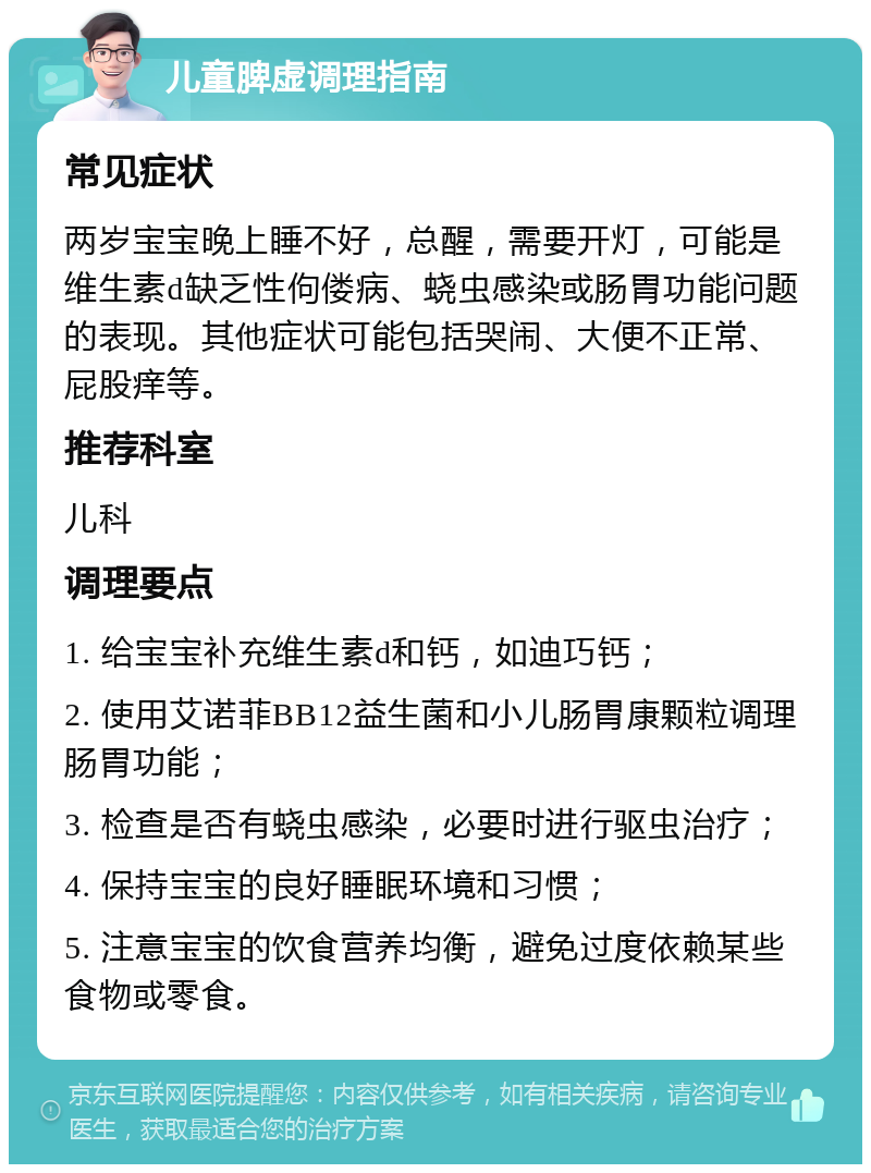 儿童脾虚调理指南 常见症状 两岁宝宝晚上睡不好，总醒，需要开灯，可能是维生素d缺乏性佝偻病、蛲虫感染或肠胃功能问题的表现。其他症状可能包括哭闹、大便不正常、屁股痒等。 推荐科室 儿科 调理要点 1. 给宝宝补充维生素d和钙，如迪巧钙； 2. 使用艾诺菲BB12益生菌和小儿肠胃康颗粒调理肠胃功能； 3. 检查是否有蛲虫感染，必要时进行驱虫治疗； 4. 保持宝宝的良好睡眠环境和习惯； 5. 注意宝宝的饮食营养均衡，避免过度依赖某些食物或零食。