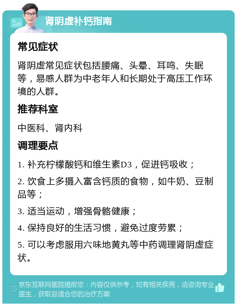 肾阴虚补钙指南 常见症状 肾阴虚常见症状包括腰痛、头晕、耳鸣、失眠等，易感人群为中老年人和长期处于高压工作环境的人群。 推荐科室 中医科、肾内科 调理要点 1. 补充柠檬酸钙和维生素D3，促进钙吸收； 2. 饮食上多摄入富含钙质的食物，如牛奶、豆制品等； 3. 适当运动，增强骨骼健康； 4. 保持良好的生活习惯，避免过度劳累； 5. 可以考虑服用六味地黄丸等中药调理肾阴虚症状。