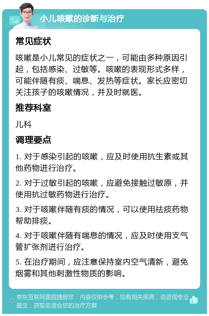 小儿咳嗽的诊断与治疗 常见症状 咳嗽是小儿常见的症状之一，可能由多种原因引起，包括感染、过敏等。咳嗽的表现形式多样，可能伴随有痰、喘息、发热等症状。家长应密切关注孩子的咳嗽情况，并及时就医。 推荐科室 儿科 调理要点 1. 对于感染引起的咳嗽，应及时使用抗生素或其他药物进行治疗。 2. 对于过敏引起的咳嗽，应避免接触过敏原，并使用抗过敏药物进行治疗。 3. 对于咳嗽伴随有痰的情况，可以使用祛痰药物帮助排痰。 4. 对于咳嗽伴随有喘息的情况，应及时使用支气管扩张剂进行治疗。 5. 在治疗期间，应注意保持室内空气清新，避免烟雾和其他刺激性物质的影响。