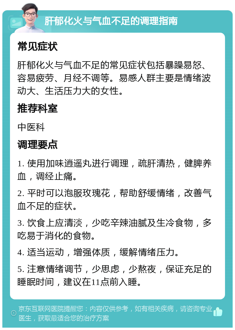 肝郁化火与气血不足的调理指南 常见症状 肝郁化火与气血不足的常见症状包括暴躁易怒、容易疲劳、月经不调等。易感人群主要是情绪波动大、生活压力大的女性。 推荐科室 中医科 调理要点 1. 使用加味逍遥丸进行调理，疏肝清热，健脾养血，调经止痛。 2. 平时可以泡服玫瑰花，帮助舒缓情绪，改善气血不足的症状。 3. 饮食上应清淡，少吃辛辣油腻及生冷食物，多吃易于消化的食物。 4. 适当运动，增强体质，缓解情绪压力。 5. 注意情绪调节，少思虑，少熬夜，保证充足的睡眠时间，建议在11点前入睡。