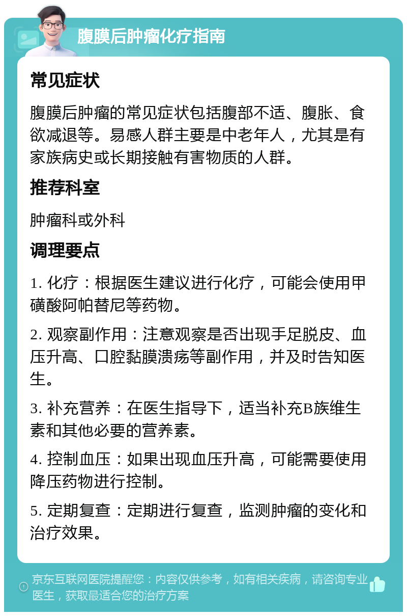 腹膜后肿瘤化疗指南 常见症状 腹膜后肿瘤的常见症状包括腹部不适、腹胀、食欲减退等。易感人群主要是中老年人，尤其是有家族病史或长期接触有害物质的人群。 推荐科室 肿瘤科或外科 调理要点 1. 化疗：根据医生建议进行化疗，可能会使用甲磺酸阿帕替尼等药物。 2. 观察副作用：注意观察是否出现手足脱皮、血压升高、口腔黏膜溃疡等副作用，并及时告知医生。 3. 补充营养：在医生指导下，适当补充B族维生素和其他必要的营养素。 4. 控制血压：如果出现血压升高，可能需要使用降压药物进行控制。 5. 定期复查：定期进行复查，监测肿瘤的变化和治疗效果。