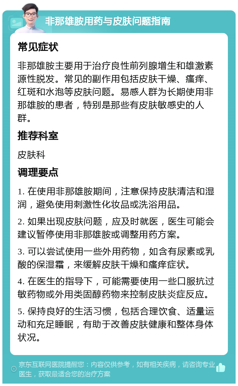 非那雄胺用药与皮肤问题指南 常见症状 非那雄胺主要用于治疗良性前列腺增生和雄激素源性脱发。常见的副作用包括皮肤干燥、瘙痒、红斑和水泡等皮肤问题。易感人群为长期使用非那雄胺的患者，特别是那些有皮肤敏感史的人群。 推荐科室 皮肤科 调理要点 1. 在使用非那雄胺期间，注意保持皮肤清洁和湿润，避免使用刺激性化妆品或洗浴用品。 2. 如果出现皮肤问题，应及时就医，医生可能会建议暂停使用非那雄胺或调整用药方案。 3. 可以尝试使用一些外用药物，如含有尿素或乳酸的保湿霜，来缓解皮肤干燥和瘙痒症状。 4. 在医生的指导下，可能需要使用一些口服抗过敏药物或外用类固醇药物来控制皮肤炎症反应。 5. 保持良好的生活习惯，包括合理饮食、适量运动和充足睡眠，有助于改善皮肤健康和整体身体状况。