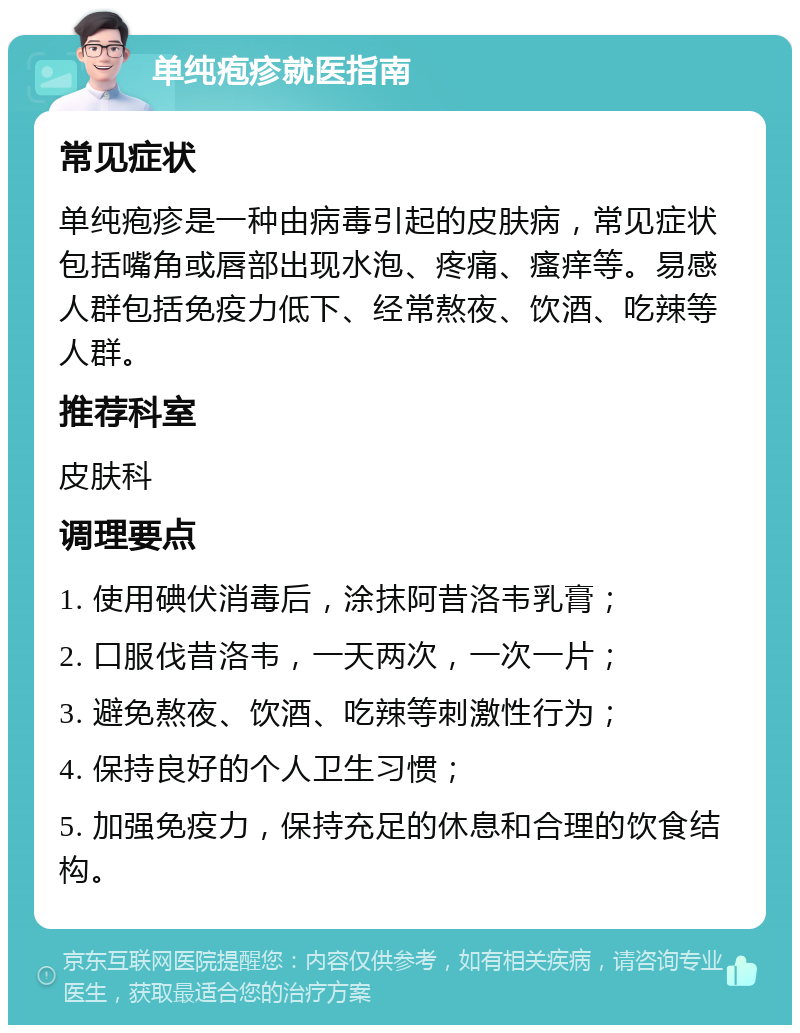 单纯疱疹就医指南 常见症状 单纯疱疹是一种由病毒引起的皮肤病，常见症状包括嘴角或唇部出现水泡、疼痛、瘙痒等。易感人群包括免疫力低下、经常熬夜、饮酒、吃辣等人群。 推荐科室 皮肤科 调理要点 1. 使用碘伏消毒后，涂抹阿昔洛韦乳膏； 2. 口服伐昔洛韦，一天两次，一次一片； 3. 避免熬夜、饮酒、吃辣等刺激性行为； 4. 保持良好的个人卫生习惯； 5. 加强免疫力，保持充足的休息和合理的饮食结构。