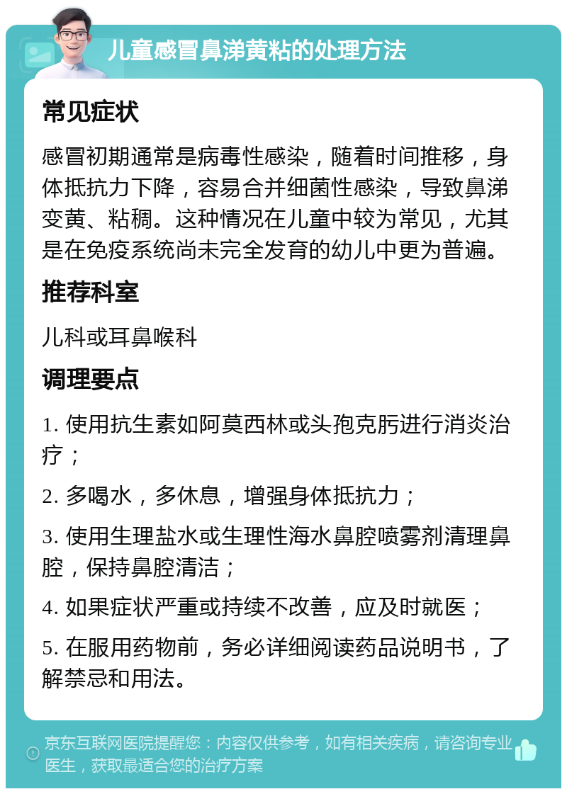 儿童感冒鼻涕黄粘的处理方法 常见症状 感冒初期通常是病毒性感染，随着时间推移，身体抵抗力下降，容易合并细菌性感染，导致鼻涕变黄、粘稠。这种情况在儿童中较为常见，尤其是在免疫系统尚未完全发育的幼儿中更为普遍。 推荐科室 儿科或耳鼻喉科 调理要点 1. 使用抗生素如阿莫西林或头孢克肟进行消炎治疗； 2. 多喝水，多休息，增强身体抵抗力； 3. 使用生理盐水或生理性海水鼻腔喷雾剂清理鼻腔，保持鼻腔清洁； 4. 如果症状严重或持续不改善，应及时就医； 5. 在服用药物前，务必详细阅读药品说明书，了解禁忌和用法。