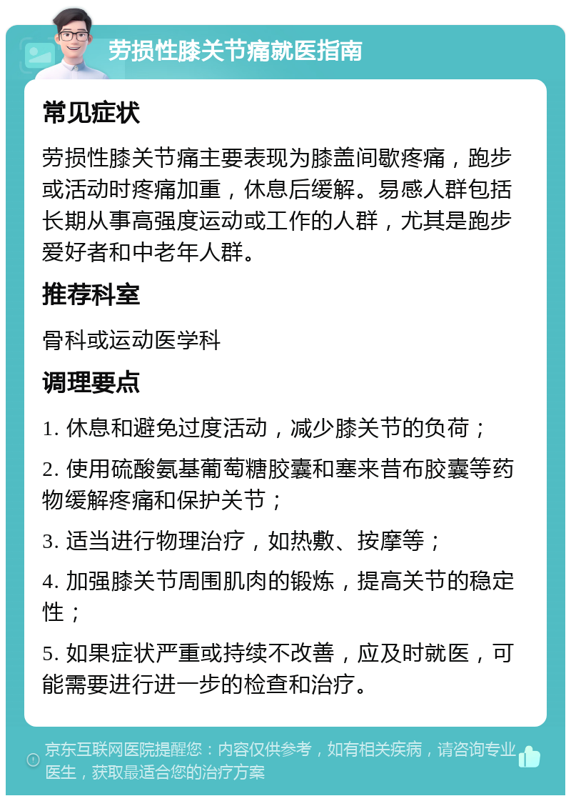 劳损性膝关节痛就医指南 常见症状 劳损性膝关节痛主要表现为膝盖间歇疼痛，跑步或活动时疼痛加重，休息后缓解。易感人群包括长期从事高强度运动或工作的人群，尤其是跑步爱好者和中老年人群。 推荐科室 骨科或运动医学科 调理要点 1. 休息和避免过度活动，减少膝关节的负荷； 2. 使用硫酸氨基葡萄糖胶囊和塞来昔布胶囊等药物缓解疼痛和保护关节； 3. 适当进行物理治疗，如热敷、按摩等； 4. 加强膝关节周围肌肉的锻炼，提高关节的稳定性； 5. 如果症状严重或持续不改善，应及时就医，可能需要进行进一步的检查和治疗。