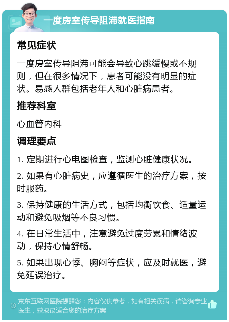 一度房室传导阻滞就医指南 常见症状 一度房室传导阻滞可能会导致心跳缓慢或不规则，但在很多情况下，患者可能没有明显的症状。易感人群包括老年人和心脏病患者。 推荐科室 心血管内科 调理要点 1. 定期进行心电图检查，监测心脏健康状况。 2. 如果有心脏病史，应遵循医生的治疗方案，按时服药。 3. 保持健康的生活方式，包括均衡饮食、适量运动和避免吸烟等不良习惯。 4. 在日常生活中，注意避免过度劳累和情绪波动，保持心情舒畅。 5. 如果出现心悸、胸闷等症状，应及时就医，避免延误治疗。