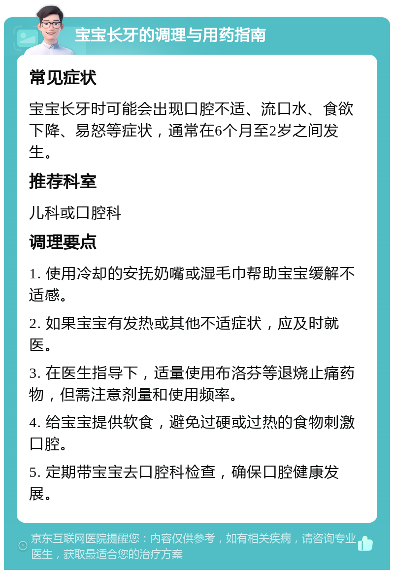 宝宝长牙的调理与用药指南 常见症状 宝宝长牙时可能会出现口腔不适、流口水、食欲下降、易怒等症状，通常在6个月至2岁之间发生。 推荐科室 儿科或口腔科 调理要点 1. 使用冷却的安抚奶嘴或湿毛巾帮助宝宝缓解不适感。 2. 如果宝宝有发热或其他不适症状，应及时就医。 3. 在医生指导下，适量使用布洛芬等退烧止痛药物，但需注意剂量和使用频率。 4. 给宝宝提供软食，避免过硬或过热的食物刺激口腔。 5. 定期带宝宝去口腔科检查，确保口腔健康发展。