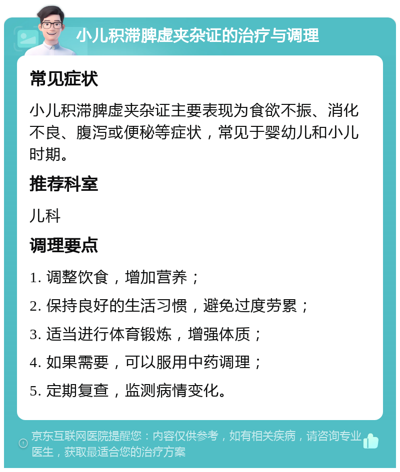 小儿积滞脾虚夹杂证的治疗与调理 常见症状 小儿积滞脾虚夹杂证主要表现为食欲不振、消化不良、腹泻或便秘等症状，常见于婴幼儿和小儿时期。 推荐科室 儿科 调理要点 1. 调整饮食，增加营养； 2. 保持良好的生活习惯，避免过度劳累； 3. 适当进行体育锻炼，增强体质； 4. 如果需要，可以服用中药调理； 5. 定期复查，监测病情变化。