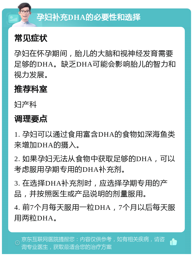 孕妇补充DHA的必要性和选择 常见症状 孕妇在怀孕期间，胎儿的大脑和视神经发育需要足够的DHA。缺乏DHA可能会影响胎儿的智力和视力发展。 推荐科室 妇产科 调理要点 1. 孕妇可以通过食用富含DHA的食物如深海鱼类来增加DHA的摄入。 2. 如果孕妇无法从食物中获取足够的DHA，可以考虑服用孕期专用的DHA补充剂。 3. 在选择DHA补充剂时，应选择孕期专用的产品，并按照医生或产品说明的剂量服用。 4. 前7个月每天服用一粒DHA，7个月以后每天服用两粒DHA。