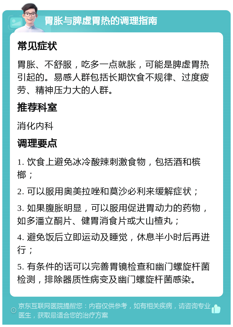 胃胀与脾虚胃热的调理指南 常见症状 胃胀、不舒服，吃多一点就胀，可能是脾虚胃热引起的。易感人群包括长期饮食不规律、过度疲劳、精神压力大的人群。 推荐科室 消化内科 调理要点 1. 饮食上避免冰冷酸辣刺激食物，包括酒和槟榔； 2. 可以服用奥美拉唑和莫沙必利来缓解症状； 3. 如果腹胀明显，可以服用促进胃动力的药物，如多潘立酮片、健胃消食片或大山楂丸； 4. 避免饭后立即运动及睡觉，休息半小时后再进行； 5. 有条件的话可以完善胃镜检查和幽门螺旋杆菌检测，排除器质性病变及幽门螺旋杆菌感染。