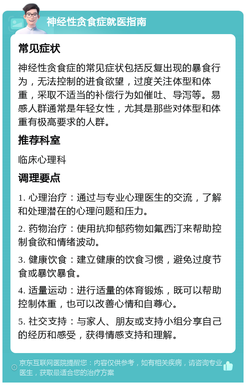 神经性贪食症就医指南 常见症状 神经性贪食症的常见症状包括反复出现的暴食行为，无法控制的进食欲望，过度关注体型和体重，采取不适当的补偿行为如催吐、导泻等。易感人群通常是年轻女性，尤其是那些对体型和体重有极高要求的人群。 推荐科室 临床心理科 调理要点 1. 心理治疗：通过与专业心理医生的交流，了解和处理潜在的心理问题和压力。 2. 药物治疗：使用抗抑郁药物如氟西汀来帮助控制食欲和情绪波动。 3. 健康饮食：建立健康的饮食习惯，避免过度节食或暴饮暴食。 4. 适量运动：进行适量的体育锻炼，既可以帮助控制体重，也可以改善心情和自尊心。 5. 社交支持：与家人、朋友或支持小组分享自己的经历和感受，获得情感支持和理解。