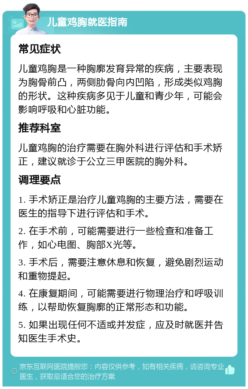 儿童鸡胸就医指南 常见症状 儿童鸡胸是一种胸廓发育异常的疾病，主要表现为胸骨前凸，两侧肋骨向内凹陷，形成类似鸡胸的形状。这种疾病多见于儿童和青少年，可能会影响呼吸和心脏功能。 推荐科室 儿童鸡胸的治疗需要在胸外科进行评估和手术矫正，建议就诊于公立三甲医院的胸外科。 调理要点 1. 手术矫正是治疗儿童鸡胸的主要方法，需要在医生的指导下进行评估和手术。 2. 在手术前，可能需要进行一些检查和准备工作，如心电图、胸部X光等。 3. 手术后，需要注意休息和恢复，避免剧烈运动和重物提起。 4. 在康复期间，可能需要进行物理治疗和呼吸训练，以帮助恢复胸廓的正常形态和功能。 5. 如果出现任何不适或并发症，应及时就医并告知医生手术史。