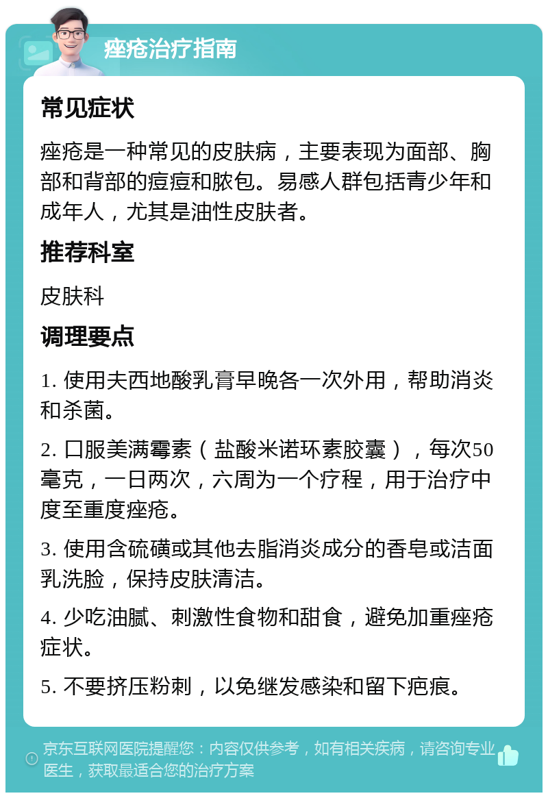 痤疮治疗指南 常见症状 痤疮是一种常见的皮肤病，主要表现为面部、胸部和背部的痘痘和脓包。易感人群包括青少年和成年人，尤其是油性皮肤者。 推荐科室 皮肤科 调理要点 1. 使用夫西地酸乳膏早晚各一次外用，帮助消炎和杀菌。 2. 口服美满霉素（盐酸米诺环素胶囊），每次50毫克，一日两次，六周为一个疗程，用于治疗中度至重度痤疮。 3. 使用含硫磺或其他去脂消炎成分的香皂或洁面乳洗脸，保持皮肤清洁。 4. 少吃油腻、刺激性食物和甜食，避免加重痤疮症状。 5. 不要挤压粉刺，以免继发感染和留下疤痕。