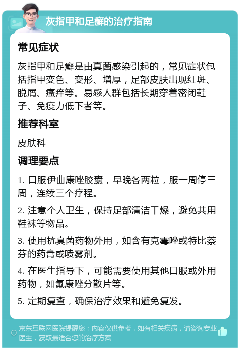 灰指甲和足癣的治疗指南 常见症状 灰指甲和足癣是由真菌感染引起的，常见症状包括指甲变色、变形、增厚，足部皮肤出现红斑、脱屑、瘙痒等。易感人群包括长期穿着密闭鞋子、免疫力低下者等。 推荐科室 皮肤科 调理要点 1. 口服伊曲康唑胶囊，早晚各两粒，服一周停三周，连续三个疗程。 2. 注意个人卫生，保持足部清洁干燥，避免共用鞋袜等物品。 3. 使用抗真菌药物外用，如含有克霉唑或特比萘芬的药膏或喷雾剂。 4. 在医生指导下，可能需要使用其他口服或外用药物，如氟康唑分散片等。 5. 定期复查，确保治疗效果和避免复发。