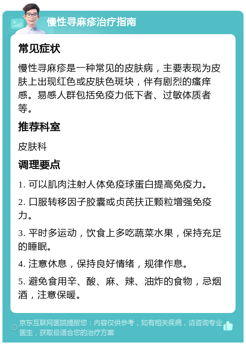 慢性寻麻疹治疗指南 常见症状 慢性寻麻疹是一种常见的皮肤病，主要表现为皮肤上出现红色或皮肤色斑块，伴有剧烈的瘙痒感。易感人群包括免疫力低下者、过敏体质者等。 推荐科室 皮肤科 调理要点 1. 可以肌肉注射人体免疫球蛋白提高免疫力。 2. 口服转移因子胶囊或贞芪扶正颗粒增强免疫力。 3. 平时多运动，饮食上多吃蔬菜水果，保持充足的睡眠。 4. 注意休息，保持良好情绪，规律作息。 5. 避免食用辛、酸、麻、辣、油炸的食物，忌烟酒，注意保暖。