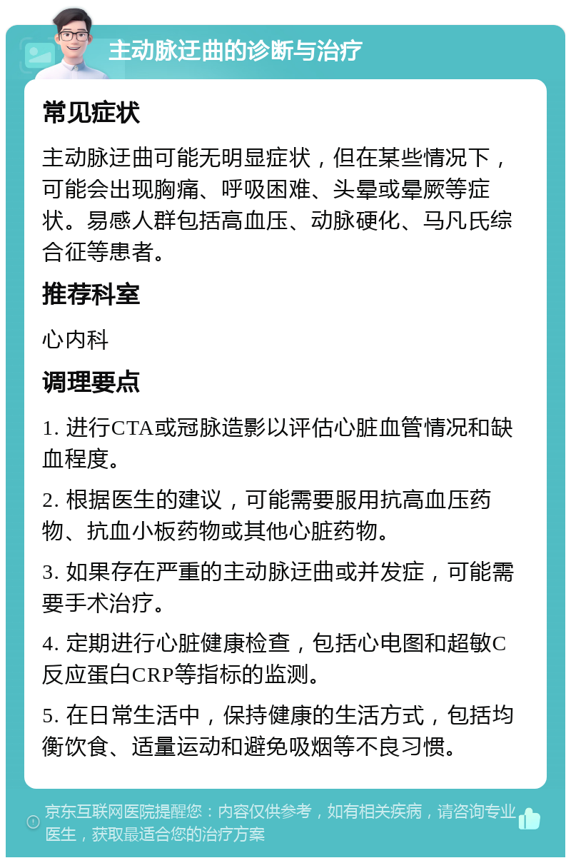 主动脉迂曲的诊断与治疗 常见症状 主动脉迂曲可能无明显症状，但在某些情况下，可能会出现胸痛、呼吸困难、头晕或晕厥等症状。易感人群包括高血压、动脉硬化、马凡氏综合征等患者。 推荐科室 心内科 调理要点 1. 进行CTA或冠脉造影以评估心脏血管情况和缺血程度。 2. 根据医生的建议，可能需要服用抗高血压药物、抗血小板药物或其他心脏药物。 3. 如果存在严重的主动脉迂曲或并发症，可能需要手术治疗。 4. 定期进行心脏健康检查，包括心电图和超敏C反应蛋白CRP等指标的监测。 5. 在日常生活中，保持健康的生活方式，包括均衡饮食、适量运动和避免吸烟等不良习惯。