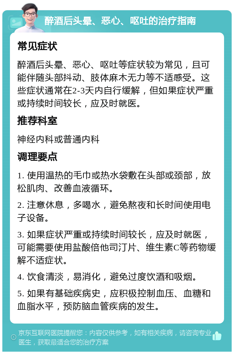 醉酒后头晕、恶心、呕吐的治疗指南 常见症状 醉酒后头晕、恶心、呕吐等症状较为常见，且可能伴随头部抖动、肢体麻木无力等不适感受。这些症状通常在2-3天内自行缓解，但如果症状严重或持续时间较长，应及时就医。 推荐科室 神经内科或普通内科 调理要点 1. 使用温热的毛巾或热水袋敷在头部或颈部，放松肌肉、改善血液循环。 2. 注意休息，多喝水，避免熬夜和长时间使用电子设备。 3. 如果症状严重或持续时间较长，应及时就医，可能需要使用盐酸倍他司汀片、维生素C等药物缓解不适症状。 4. 饮食清淡，易消化，避免过度饮酒和吸烟。 5. 如果有基础疾病史，应积极控制血压、血糖和血脂水平，预防脑血管疾病的发生。