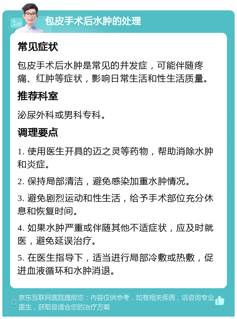 包皮手术后水肿的处理 常见症状 包皮手术后水肿是常见的并发症，可能伴随疼痛、红肿等症状，影响日常生活和性生活质量。 推荐科室 泌尿外科或男科专科。 调理要点 1. 使用医生开具的迈之灵等药物，帮助消除水肿和炎症。 2. 保持局部清洁，避免感染加重水肿情况。 3. 避免剧烈运动和性生活，给予手术部位充分休息和恢复时间。 4. 如果水肿严重或伴随其他不适症状，应及时就医，避免延误治疗。 5. 在医生指导下，适当进行局部冷敷或热敷，促进血液循环和水肿消退。