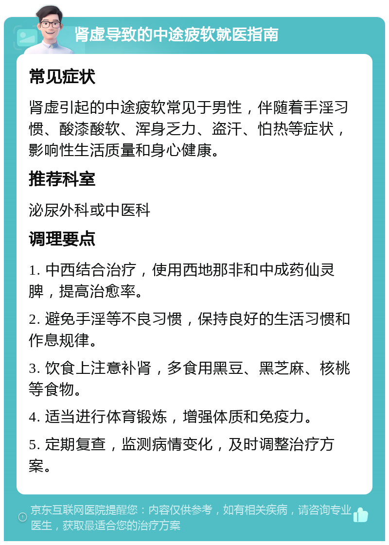 肾虚导致的中途疲软就医指南 常见症状 肾虚引起的中途疲软常见于男性，伴随着手淫习惯、酸漆酸软、浑身乏力、盗汗、怕热等症状，影响性生活质量和身心健康。 推荐科室 泌尿外科或中医科 调理要点 1. 中西结合治疗，使用西地那非和中成药仙灵脾，提高治愈率。 2. 避免手淫等不良习惯，保持良好的生活习惯和作息规律。 3. 饮食上注意补肾，多食用黑豆、黑芝麻、核桃等食物。 4. 适当进行体育锻炼，增强体质和免疫力。 5. 定期复查，监测病情变化，及时调整治疗方案。