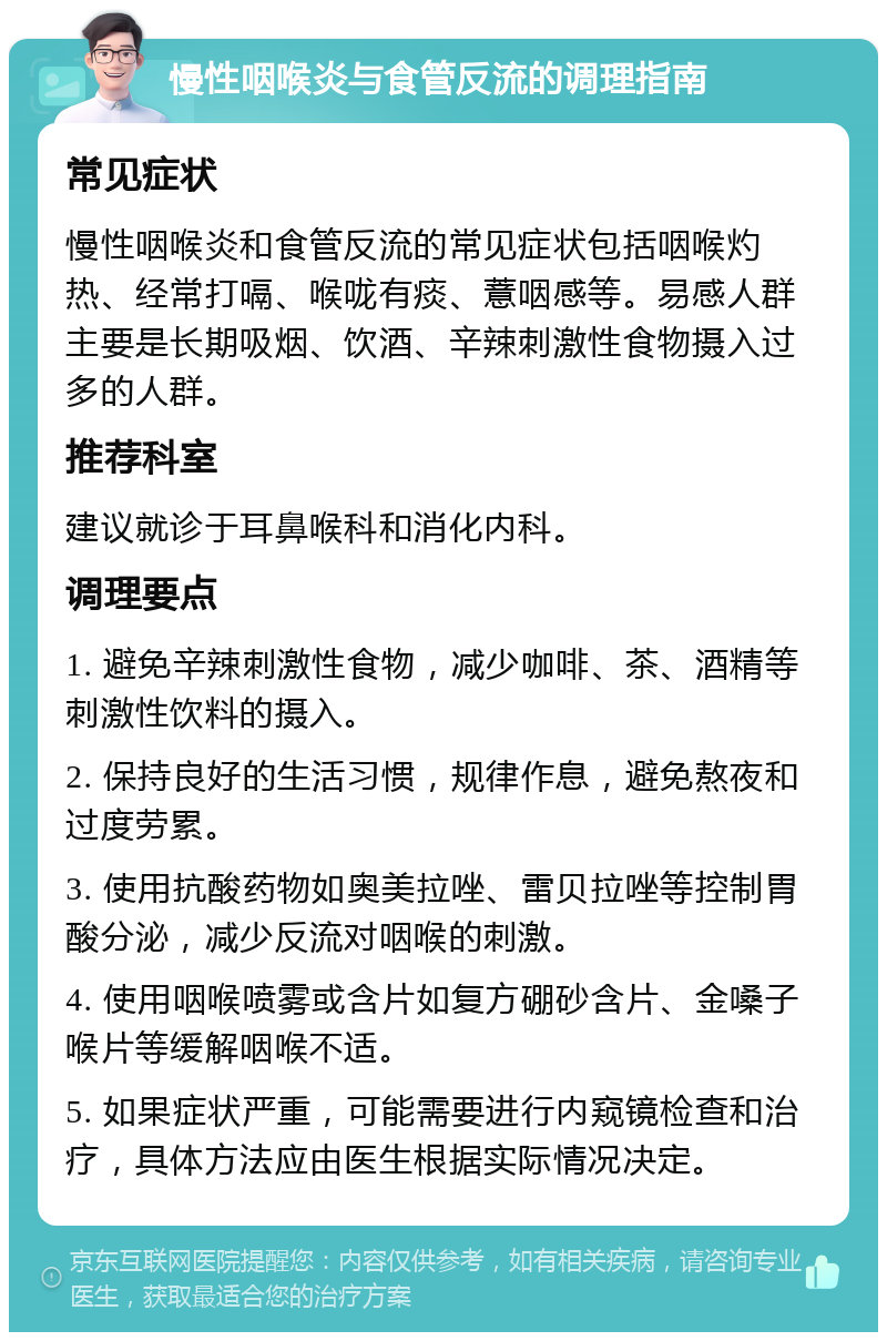 慢性咽喉炎与食管反流的调理指南 常见症状 慢性咽喉炎和食管反流的常见症状包括咽喉灼热、经常打嗝、喉咙有痰、薏咽感等。易感人群主要是长期吸烟、饮酒、辛辣刺激性食物摄入过多的人群。 推荐科室 建议就诊于耳鼻喉科和消化内科。 调理要点 1. 避免辛辣刺激性食物，减少咖啡、茶、酒精等刺激性饮料的摄入。 2. 保持良好的生活习惯，规律作息，避免熬夜和过度劳累。 3. 使用抗酸药物如奥美拉唑、雷贝拉唑等控制胃酸分泌，减少反流对咽喉的刺激。 4. 使用咽喉喷雾或含片如复方硼砂含片、金嗓子喉片等缓解咽喉不适。 5. 如果症状严重，可能需要进行内窥镜检查和治疗，具体方法应由医生根据实际情况决定。