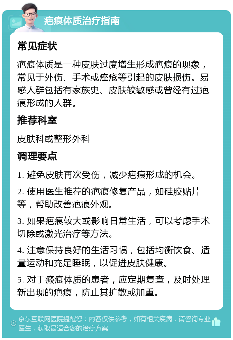 疤痕体质治疗指南 常见症状 疤痕体质是一种皮肤过度增生形成疤痕的现象，常见于外伤、手术或痤疮等引起的皮肤损伤。易感人群包括有家族史、皮肤较敏感或曾经有过疤痕形成的人群。 推荐科室 皮肤科或整形外科 调理要点 1. 避免皮肤再次受伤，减少疤痕形成的机会。 2. 使用医生推荐的疤痕修复产品，如硅胶贴片等，帮助改善疤痕外观。 3. 如果疤痕较大或影响日常生活，可以考虑手术切除或激光治疗等方法。 4. 注意保持良好的生活习惯，包括均衡饮食、适量运动和充足睡眠，以促进皮肤健康。 5. 对于瘢痕体质的患者，应定期复查，及时处理新出现的疤痕，防止其扩散或加重。