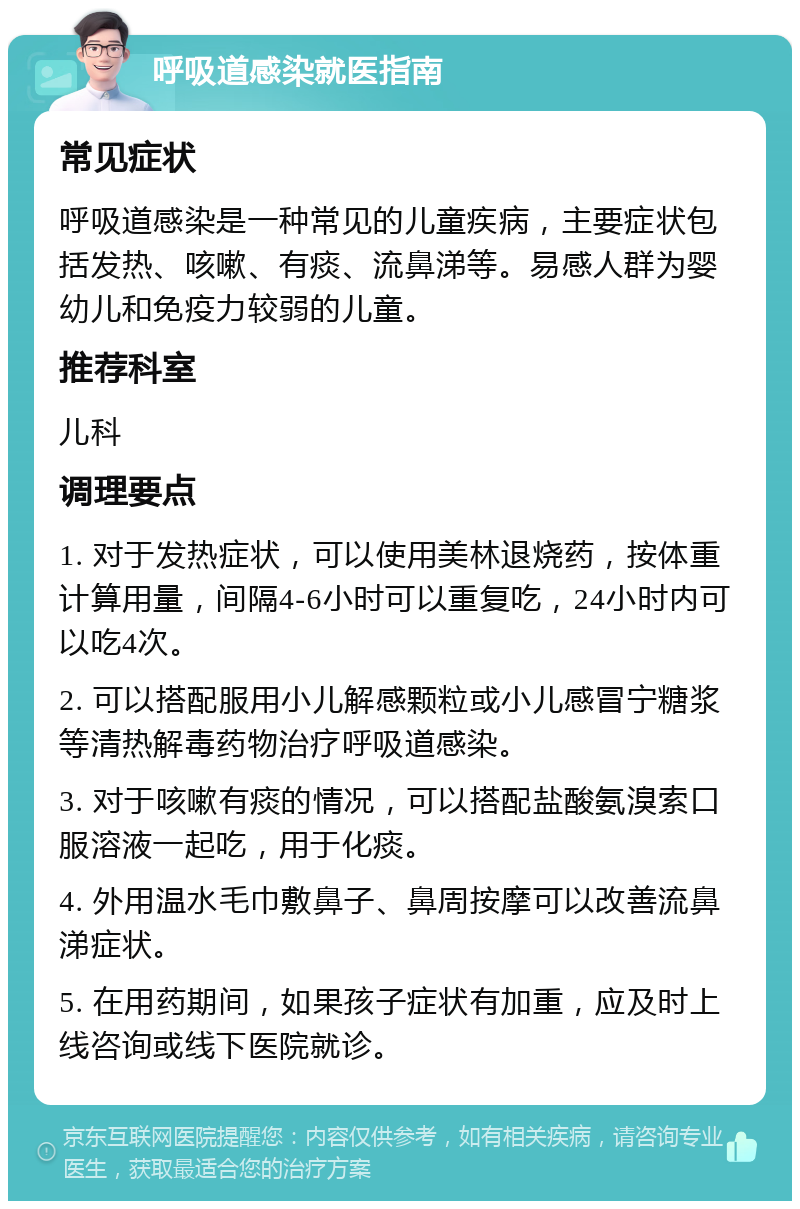 呼吸道感染就医指南 常见症状 呼吸道感染是一种常见的儿童疾病，主要症状包括发热、咳嗽、有痰、流鼻涕等。易感人群为婴幼儿和免疫力较弱的儿童。 推荐科室 儿科 调理要点 1. 对于发热症状，可以使用美林退烧药，按体重计算用量，间隔4-6小时可以重复吃，24小时内可以吃4次。 2. 可以搭配服用小儿解感颗粒或小儿感冒宁糖浆等清热解毒药物治疗呼吸道感染。 3. 对于咳嗽有痰的情况，可以搭配盐酸氨溴索口服溶液一起吃，用于化痰。 4. 外用温水毛巾敷鼻子、鼻周按摩可以改善流鼻涕症状。 5. 在用药期间，如果孩子症状有加重，应及时上线咨询或线下医院就诊。