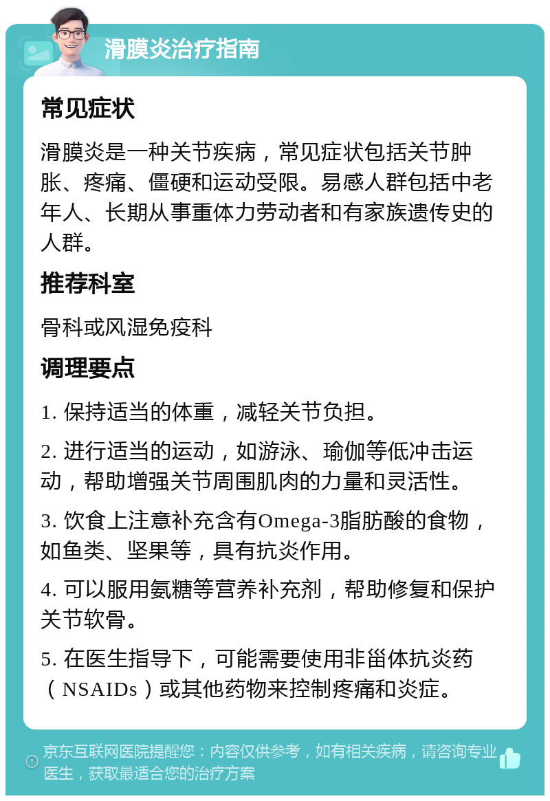 滑膜炎治疗指南 常见症状 滑膜炎是一种关节疾病，常见症状包括关节肿胀、疼痛、僵硬和运动受限。易感人群包括中老年人、长期从事重体力劳动者和有家族遗传史的人群。 推荐科室 骨科或风湿免疫科 调理要点 1. 保持适当的体重，减轻关节负担。 2. 进行适当的运动，如游泳、瑜伽等低冲击运动，帮助增强关节周围肌肉的力量和灵活性。 3. 饮食上注意补充含有Omega-3脂肪酸的食物，如鱼类、坚果等，具有抗炎作用。 4. 可以服用氨糖等营养补充剂，帮助修复和保护关节软骨。 5. 在医生指导下，可能需要使用非甾体抗炎药（NSAIDs）或其他药物来控制疼痛和炎症。