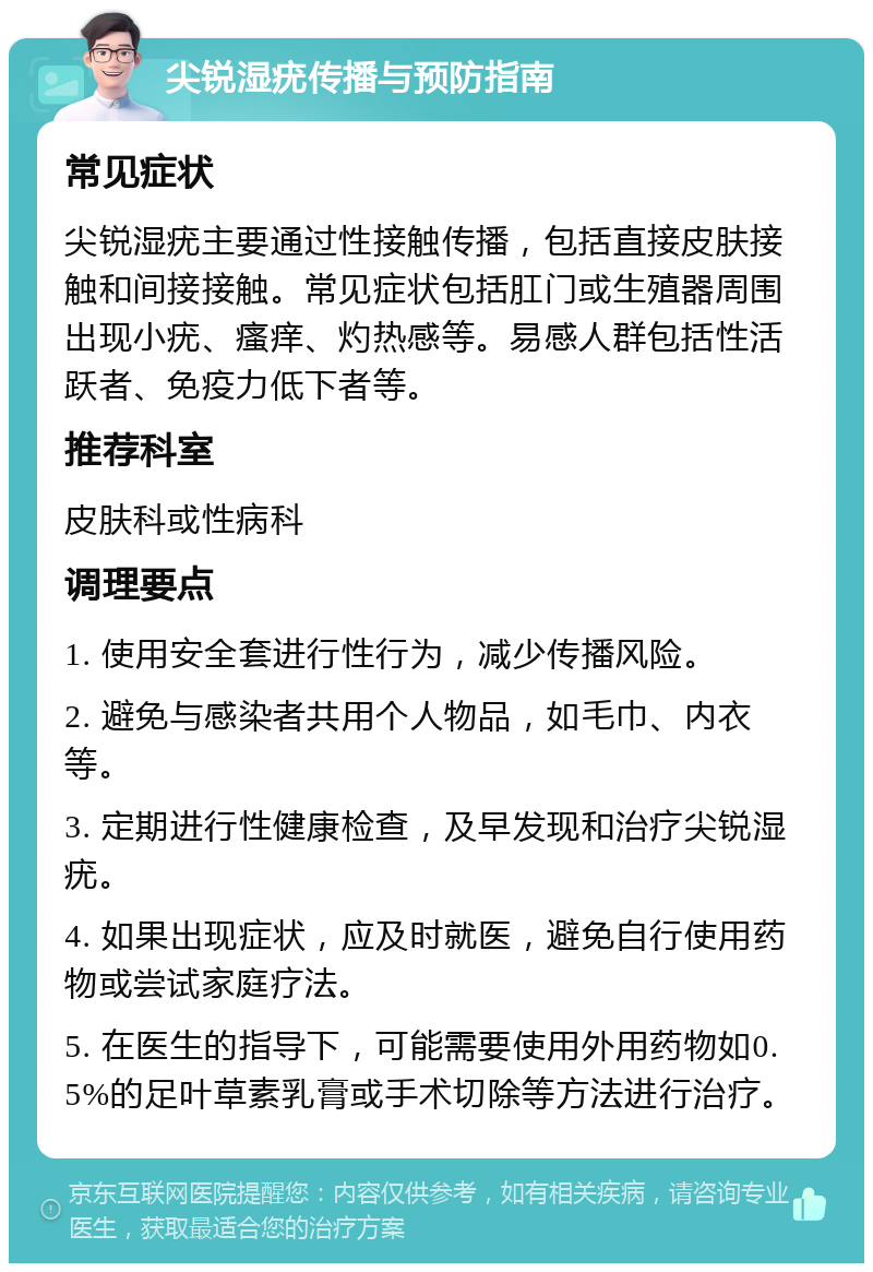 尖锐湿疣传播与预防指南 常见症状 尖锐湿疣主要通过性接触传播，包括直接皮肤接触和间接接触。常见症状包括肛门或生殖器周围出现小疣、瘙痒、灼热感等。易感人群包括性活跃者、免疫力低下者等。 推荐科室 皮肤科或性病科 调理要点 1. 使用安全套进行性行为，减少传播风险。 2. 避免与感染者共用个人物品，如毛巾、内衣等。 3. 定期进行性健康检查，及早发现和治疗尖锐湿疣。 4. 如果出现症状，应及时就医，避免自行使用药物或尝试家庭疗法。 5. 在医生的指导下，可能需要使用外用药物如0.5%的足叶草素乳膏或手术切除等方法进行治疗。