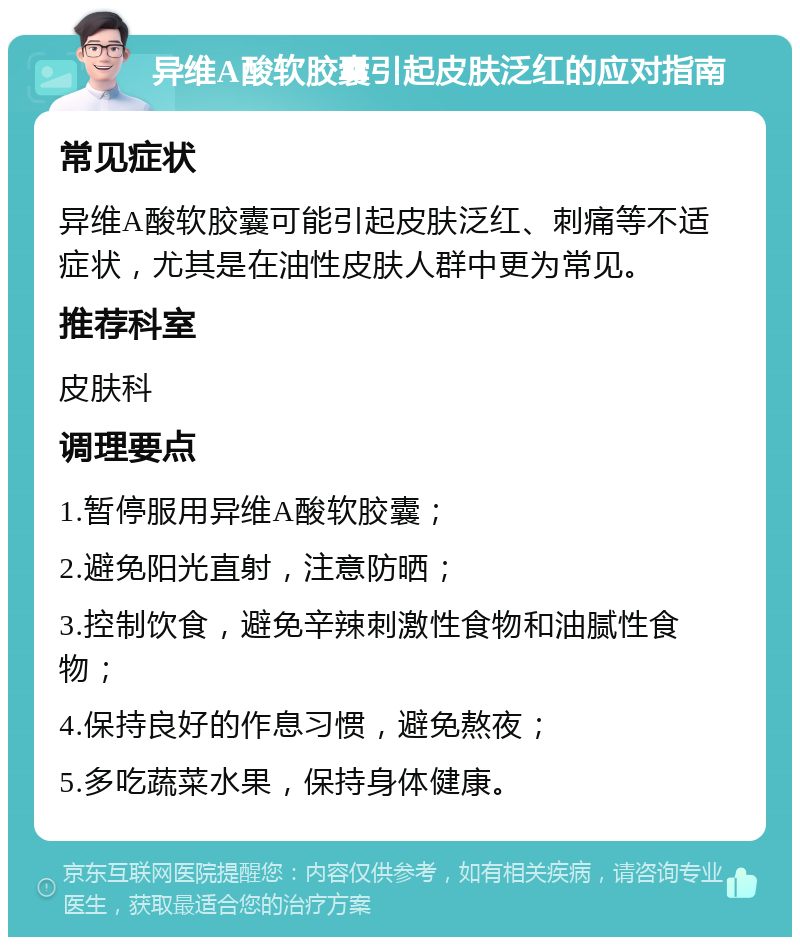 异维A酸软胶囊引起皮肤泛红的应对指南 常见症状 异维A酸软胶囊可能引起皮肤泛红、刺痛等不适症状，尤其是在油性皮肤人群中更为常见。 推荐科室 皮肤科 调理要点 1.暂停服用异维A酸软胶囊； 2.避免阳光直射，注意防晒； 3.控制饮食，避免辛辣刺激性食物和油腻性食物； 4.保持良好的作息习惯，避免熬夜； 5.多吃蔬菜水果，保持身体健康。