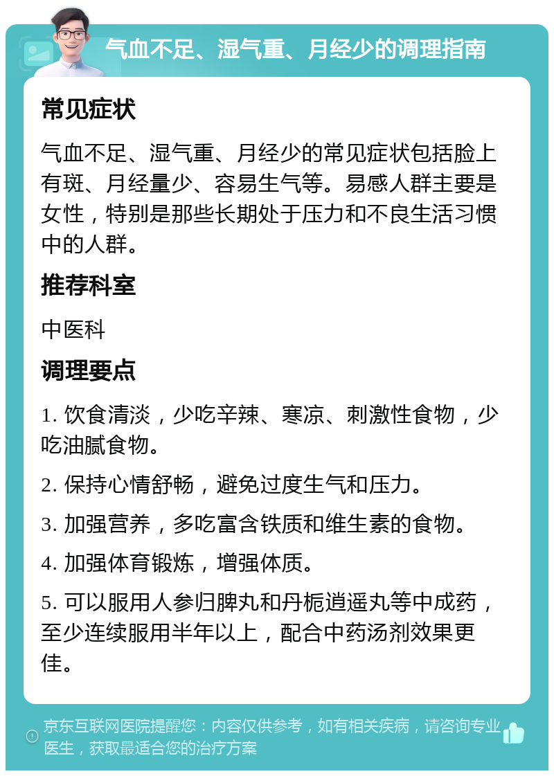 气血不足、湿气重、月经少的调理指南 常见症状 气血不足、湿气重、月经少的常见症状包括脸上有斑、月经量少、容易生气等。易感人群主要是女性，特别是那些长期处于压力和不良生活习惯中的人群。 推荐科室 中医科 调理要点 1. 饮食清淡，少吃辛辣、寒凉、刺激性食物，少吃油腻食物。 2. 保持心情舒畅，避免过度生气和压力。 3. 加强营养，多吃富含铁质和维生素的食物。 4. 加强体育锻炼，增强体质。 5. 可以服用人参归脾丸和丹栀逍遥丸等中成药，至少连续服用半年以上，配合中药汤剂效果更佳。