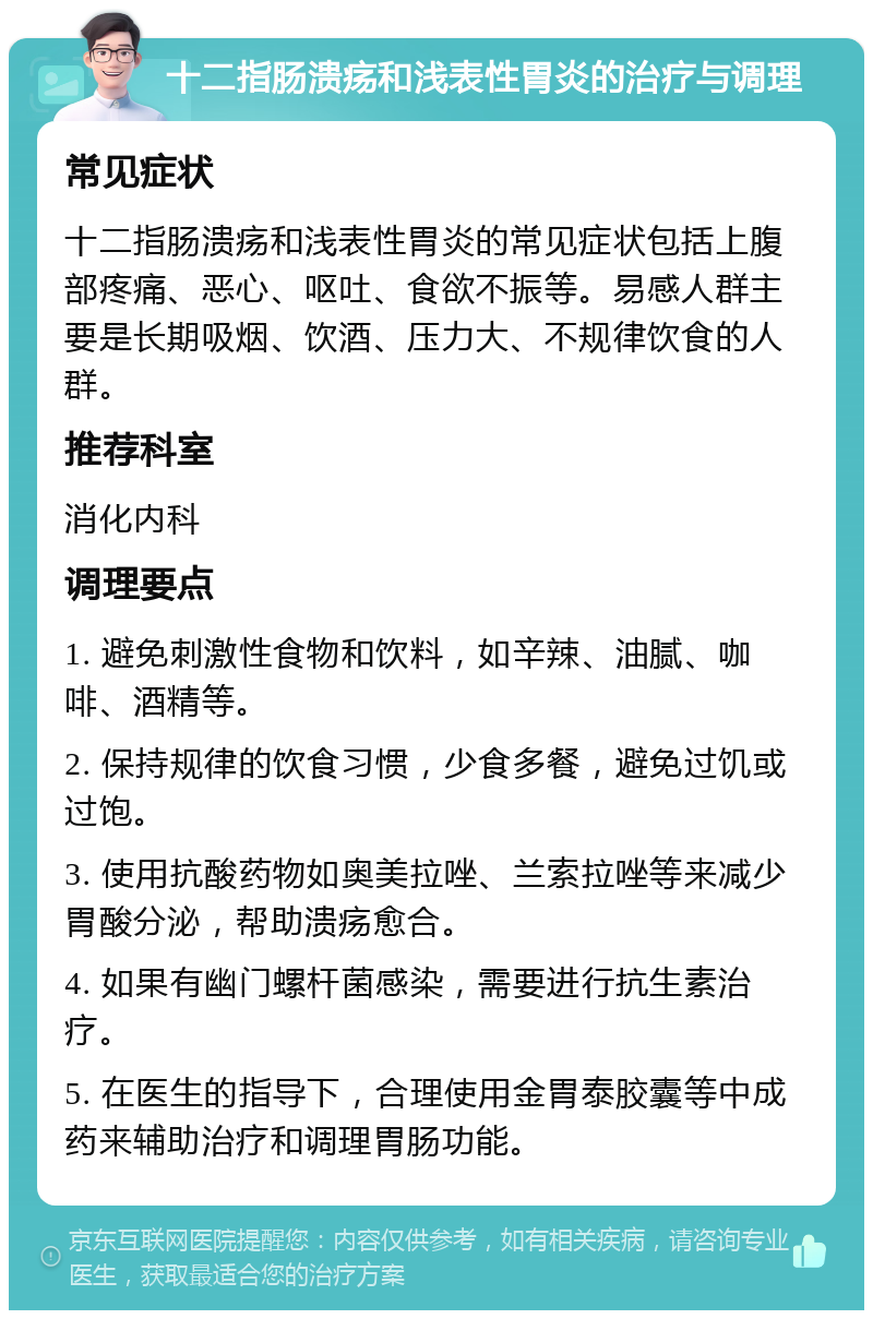 十二指肠溃疡和浅表性胃炎的治疗与调理 常见症状 十二指肠溃疡和浅表性胃炎的常见症状包括上腹部疼痛、恶心、呕吐、食欲不振等。易感人群主要是长期吸烟、饮酒、压力大、不规律饮食的人群。 推荐科室 消化内科 调理要点 1. 避免刺激性食物和饮料，如辛辣、油腻、咖啡、酒精等。 2. 保持规律的饮食习惯，少食多餐，避免过饥或过饱。 3. 使用抗酸药物如奥美拉唑、兰索拉唑等来减少胃酸分泌，帮助溃疡愈合。 4. 如果有幽门螺杆菌感染，需要进行抗生素治疗。 5. 在医生的指导下，合理使用金胃泰胶囊等中成药来辅助治疗和调理胃肠功能。