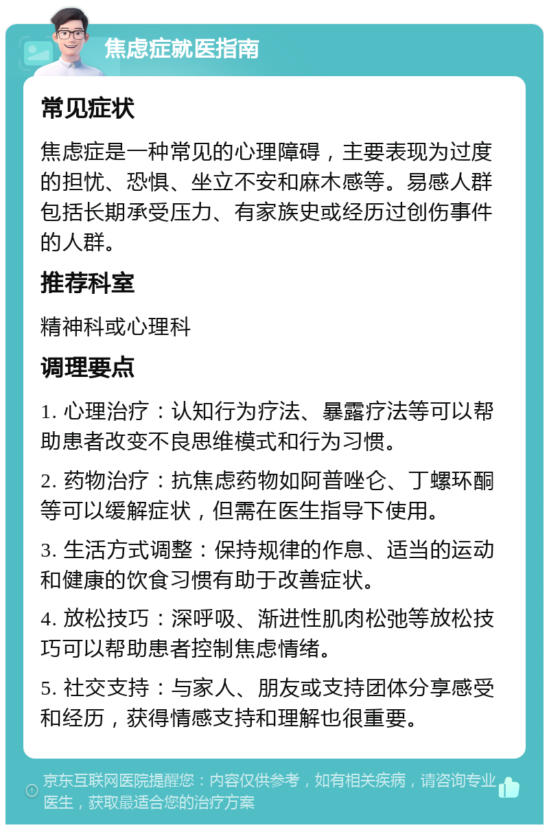 焦虑症就医指南 常见症状 焦虑症是一种常见的心理障碍，主要表现为过度的担忧、恐惧、坐立不安和麻木感等。易感人群包括长期承受压力、有家族史或经历过创伤事件的人群。 推荐科室 精神科或心理科 调理要点 1. 心理治疗：认知行为疗法、暴露疗法等可以帮助患者改变不良思维模式和行为习惯。 2. 药物治疗：抗焦虑药物如阿普唑仑、丁螺环酮等可以缓解症状，但需在医生指导下使用。 3. 生活方式调整：保持规律的作息、适当的运动和健康的饮食习惯有助于改善症状。 4. 放松技巧：深呼吸、渐进性肌肉松弛等放松技巧可以帮助患者控制焦虑情绪。 5. 社交支持：与家人、朋友或支持团体分享感受和经历，获得情感支持和理解也很重要。