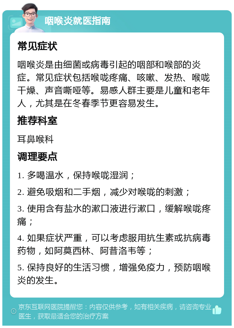 咽喉炎就医指南 常见症状 咽喉炎是由细菌或病毒引起的咽部和喉部的炎症。常见症状包括喉咙疼痛、咳嗽、发热、喉咙干燥、声音嘶哑等。易感人群主要是儿童和老年人，尤其是在冬春季节更容易发生。 推荐科室 耳鼻喉科 调理要点 1. 多喝温水，保持喉咙湿润； 2. 避免吸烟和二手烟，减少对喉咙的刺激； 3. 使用含有盐水的漱口液进行漱口，缓解喉咙疼痛； 4. 如果症状严重，可以考虑服用抗生素或抗病毒药物，如阿莫西林、阿昔洛韦等； 5. 保持良好的生活习惯，增强免疫力，预防咽喉炎的发生。