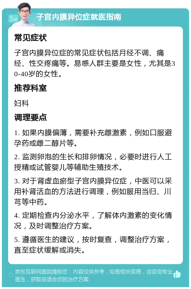 子宫内膜异位症就医指南 常见症状 子宫内膜异位症的常见症状包括月经不调、痛经、性交疼痛等。易感人群主要是女性，尤其是30-40岁的女性。 推荐科室 妇科 调理要点 1. 如果内膜偏薄，需要补充雌激素，例如口服避孕药或雌二醇片等。 2. 监测卵泡的生长和排卵情况，必要时进行人工授精或试管婴儿等辅助生殖技术。 3. 对于肾虚血瘀型子宫内膜异位症，中医可以采用补肾活血的方法进行调理，例如服用当归、川芎等中药。 4. 定期检查内分泌水平，了解体内激素的变化情况，及时调整治疗方案。 5. 遵循医生的建议，按时复查，调整治疗方案，直至症状缓解或消失。