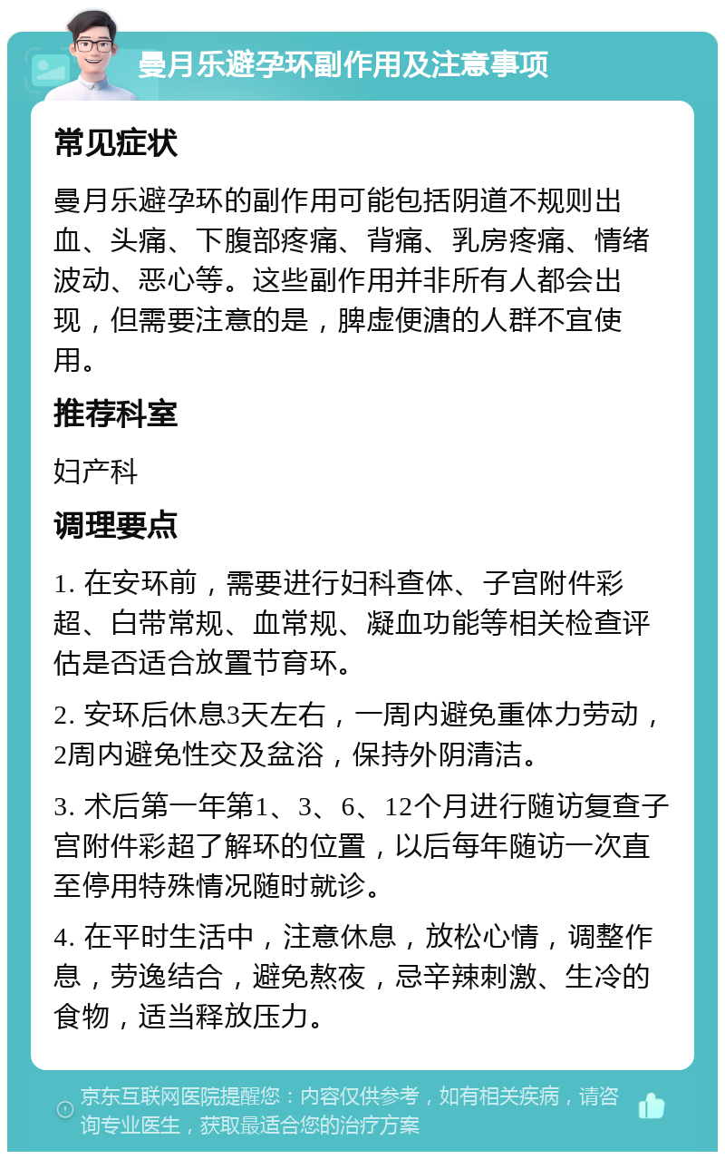 曼月乐避孕环副作用及注意事项 常见症状 曼月乐避孕环的副作用可能包括阴道不规则出血、头痛、下腹部疼痛、背痛、乳房疼痛、情绪波动、恶心等。这些副作用并非所有人都会出现，但需要注意的是，脾虚便溏的人群不宜使用。 推荐科室 妇产科 调理要点 1. 在安环前，需要进行妇科查体、子宫附件彩超、白带常规、血常规、凝血功能等相关检查评估是否适合放置节育环。 2. 安环后休息3天左右，一周内避免重体力劳动，2周内避免性交及盆浴，保持外阴清洁。 3. 术后第一年第1、3、6、12个月进行随访复查子宫附件彩超了解环的位置，以后每年随访一次直至停用特殊情况随时就诊。 4. 在平时生活中，注意休息，放松心情，调整作息，劳逸结合，避免熬夜，忌辛辣刺激、生冷的食物，适当释放压力。