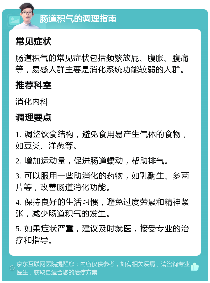 肠道积气的调理指南 常见症状 肠道积气的常见症状包括频繁放屁、腹胀、腹痛等，易感人群主要是消化系统功能较弱的人群。 推荐科室 消化内科 调理要点 1. 调整饮食结构，避免食用易产生气体的食物，如豆类、洋葱等。 2. 增加运动量，促进肠道蠕动，帮助排气。 3. 可以服用一些助消化的药物，如乳酶生、多两片等，改善肠道消化功能。 4. 保持良好的生活习惯，避免过度劳累和精神紧张，减少肠道积气的发生。 5. 如果症状严重，建议及时就医，接受专业的治疗和指导。