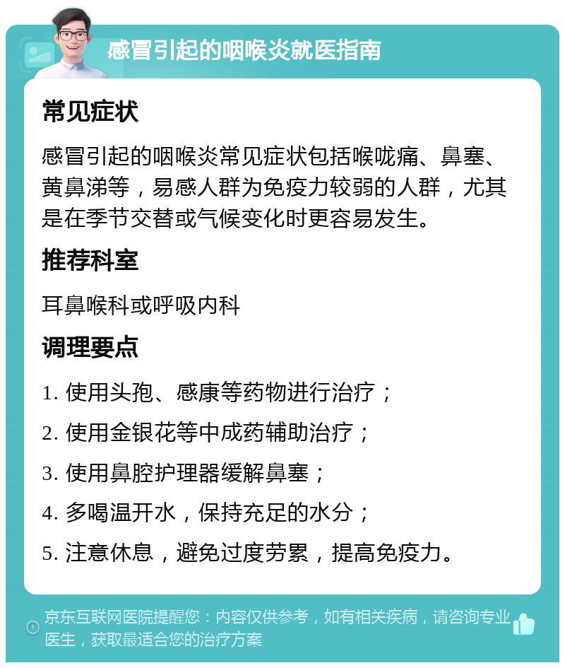 感冒引起的咽喉炎就医指南 常见症状 感冒引起的咽喉炎常见症状包括喉咙痛、鼻塞、黄鼻涕等，易感人群为免疫力较弱的人群，尤其是在季节交替或气候变化时更容易发生。 推荐科室 耳鼻喉科或呼吸内科 调理要点 1. 使用头孢、感康等药物进行治疗； 2. 使用金银花等中成药辅助治疗； 3. 使用鼻腔护理器缓解鼻塞； 4. 多喝温开水，保持充足的水分； 5. 注意休息，避免过度劳累，提高免疫力。