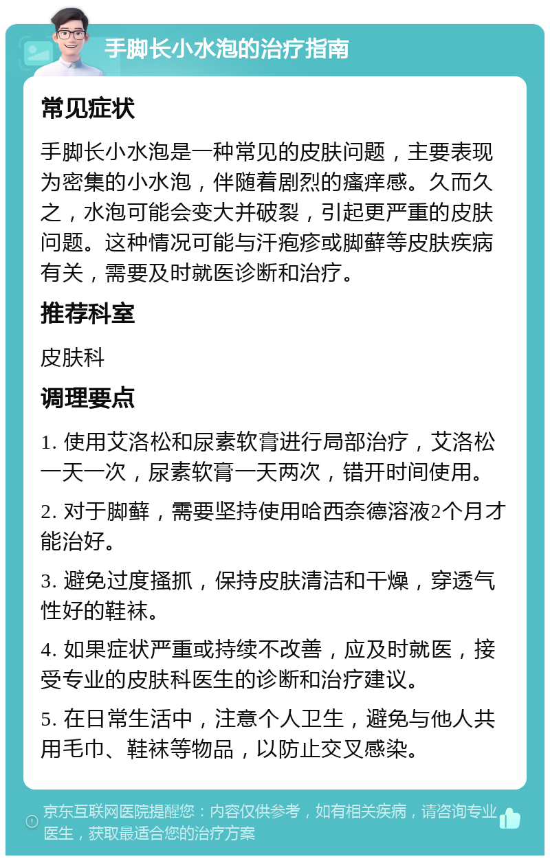 手脚长小水泡的治疗指南 常见症状 手脚长小水泡是一种常见的皮肤问题，主要表现为密集的小水泡，伴随着剧烈的瘙痒感。久而久之，水泡可能会变大并破裂，引起更严重的皮肤问题。这种情况可能与汗疱疹或脚藓等皮肤疾病有关，需要及时就医诊断和治疗。 推荐科室 皮肤科 调理要点 1. 使用艾洛松和尿素软膏进行局部治疗，艾洛松一天一次，尿素软膏一天两次，错开时间使用。 2. 对于脚藓，需要坚持使用哈西奈德溶液2个月才能治好。 3. 避免过度搔抓，保持皮肤清洁和干燥，穿透气性好的鞋袜。 4. 如果症状严重或持续不改善，应及时就医，接受专业的皮肤科医生的诊断和治疗建议。 5. 在日常生活中，注意个人卫生，避免与他人共用毛巾、鞋袜等物品，以防止交叉感染。